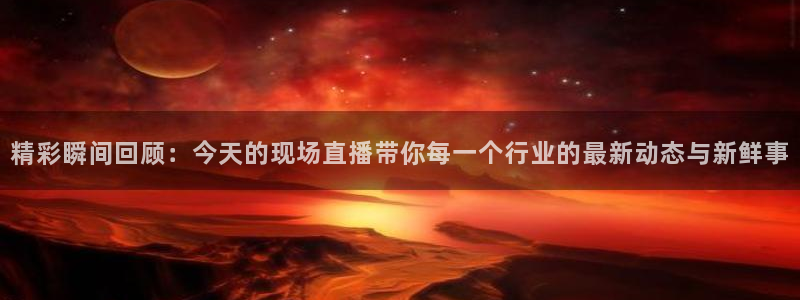 cba柠檬直播：精彩瞬间回顾：今天的现场直播带你每一个行业的最新动态与新鲜事